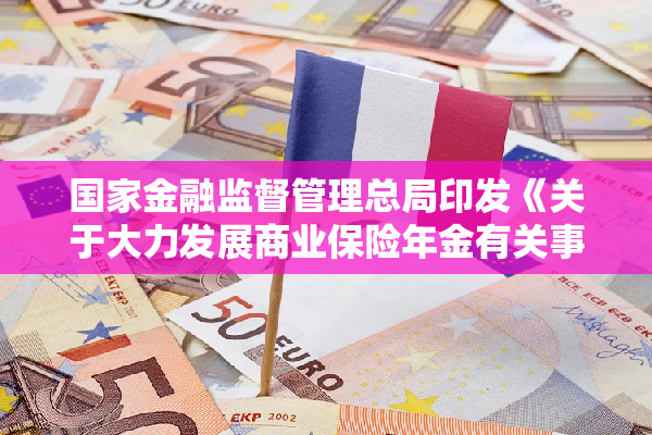 国家金融监督管理总局印发《关于大力发展商业保险年金有关事项的通知》