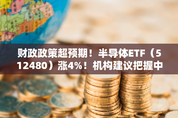 财政政策超预期！半导体ETF（512480）涨4%！机构建议把握中长期布局时机